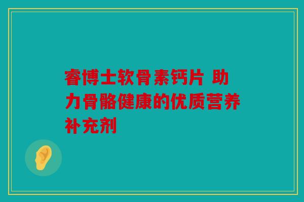 睿博士软骨素钙片 助力骨骼健康的优质营养补充剂
