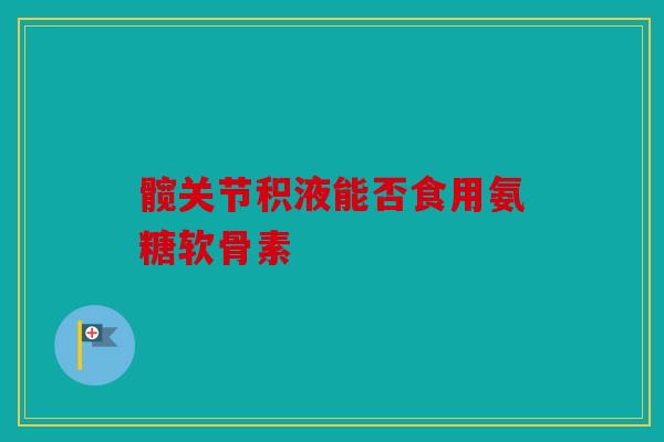 髋关节积液能否食用氨糖软骨素