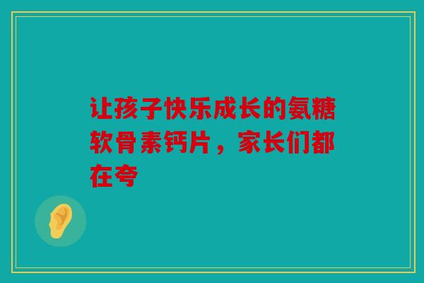 让孩子快乐成长的氨糖软骨素钙片，家长们都在夸