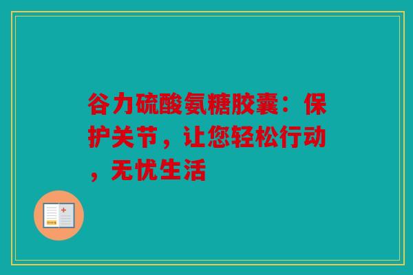 谷力硫酸氨糖胶囊：保护关节，让您轻松行动，无忧生活