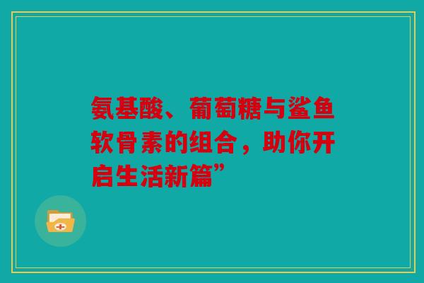 氨基酸、葡萄糖与鲨鱼软骨素的组合，助你开启生活新篇”