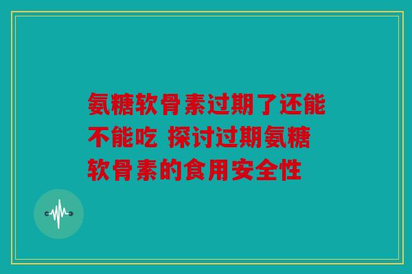 氨糖软骨素过期了还能不能吃 探讨过期氨糖软骨素的食用安全性