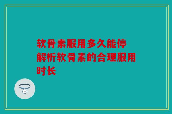 软骨素服用多久能停 解析软骨素的合理服用时长