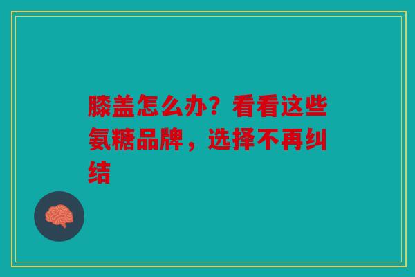 膝盖怎么办？看看这些氨糖品牌，选择不再纠结