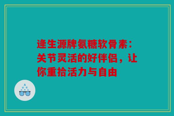 逄生源牌氨糖软骨素：关节灵活的好伴侣，让你重拾活力与自由