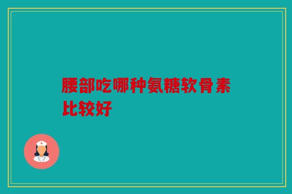 腰部吃哪种氨糖软骨素比较好