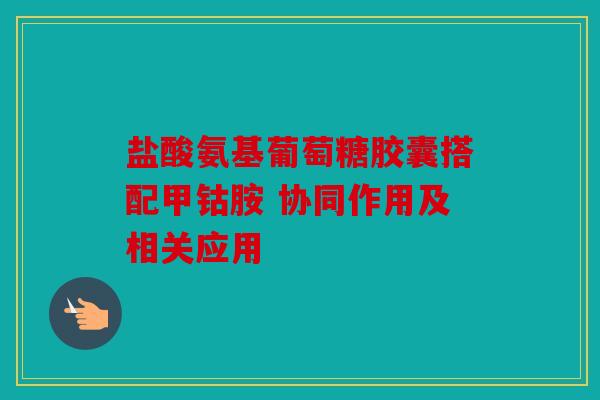 盐酸氨基葡萄糖胶囊搭配甲钴胺 协同作用及相关应用