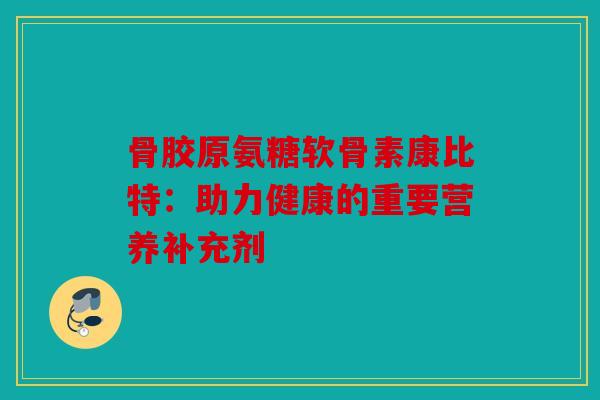 骨胶原氨糖软骨素康比特：助力健康的重要营养补充剂