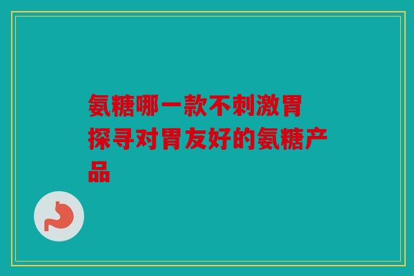 氨糖哪一款不刺激胃 探寻对胃友好的氨糖产品