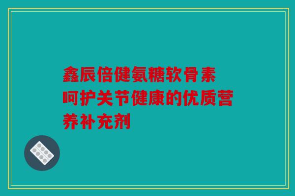 鑫辰倍健氨糖软骨素 呵护关节健康的优质营养补充剂