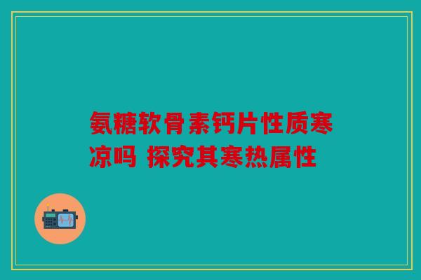 氨糖软骨素钙片性质寒凉吗 探究其寒热属性