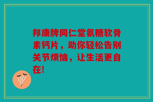 邦康牌同仁堂氨糖软骨素钙片，助你轻松告别关节烦恼，让生活更自在!