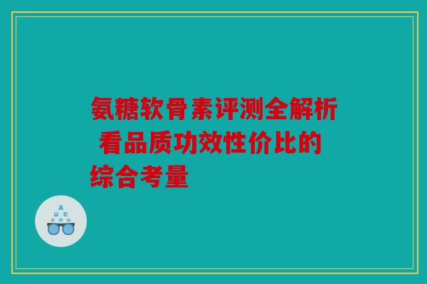 氨糖软骨素评测全解析 看品质功效性价比的综合考量