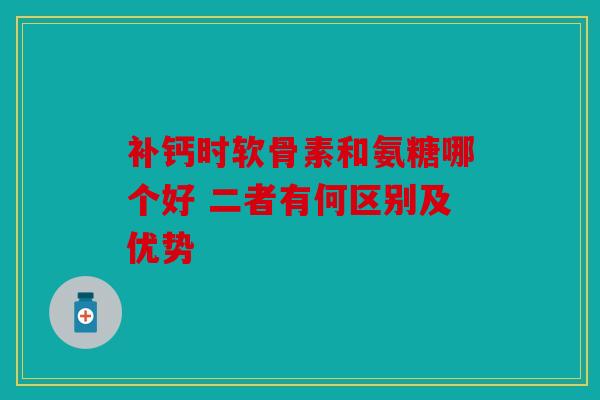 补钙时软骨素和氨糖哪个好 二者有何区别及优势
