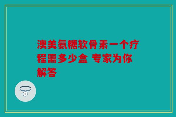 澳美氨糖软骨素一个疗程需多少盒 专家为你解答