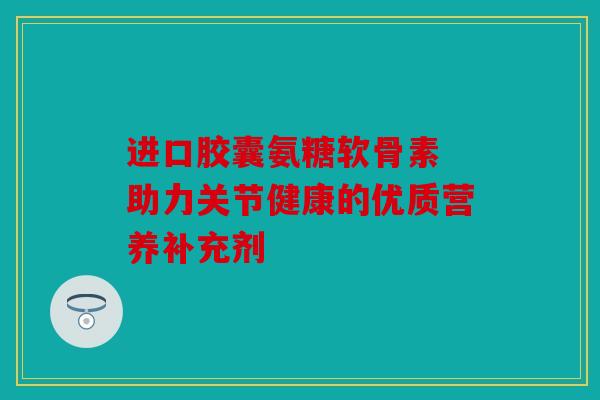 进口胶囊氨糖软骨素 助力关节健康的优质营养补充剂