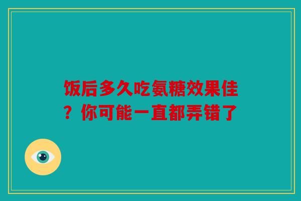 饭后多久吃氨糖效果佳？你可能一直都弄错了