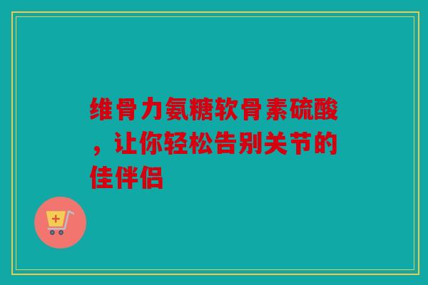 维骨力氨糖软骨素硫酸，让你轻松告别关节的佳伴侣