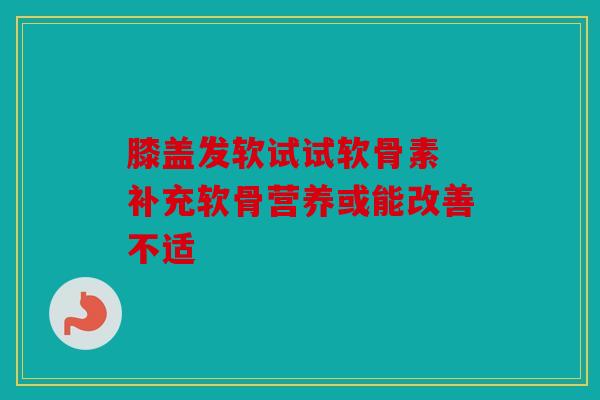 膝盖发软试试软骨素 补充软骨营养或能改善不适