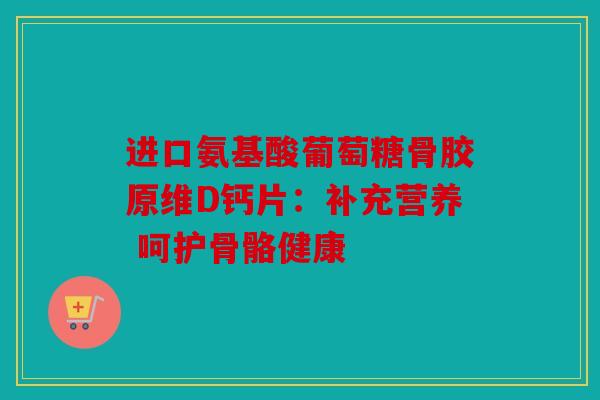 进口氨基酸葡萄糖骨胶原维D钙片：补充营养 呵护骨骼健康
