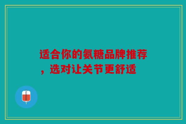 适合你的氨糖品牌推荐，选对让关节更舒适