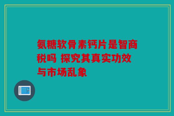 氨糖软骨素钙片是智商税吗 探究其真实功效与市场乱象