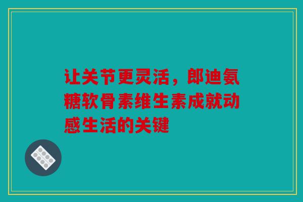 让关节更灵活，郎迪氨糖软骨素维生素成就动感生活的关键