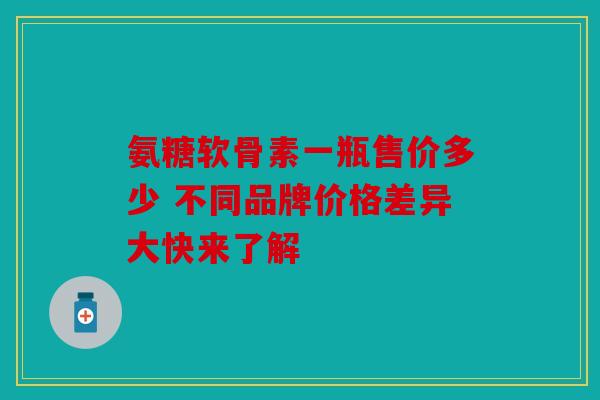 氨糖软骨素一瓶售价多少 不同品牌价格差异大快来了解