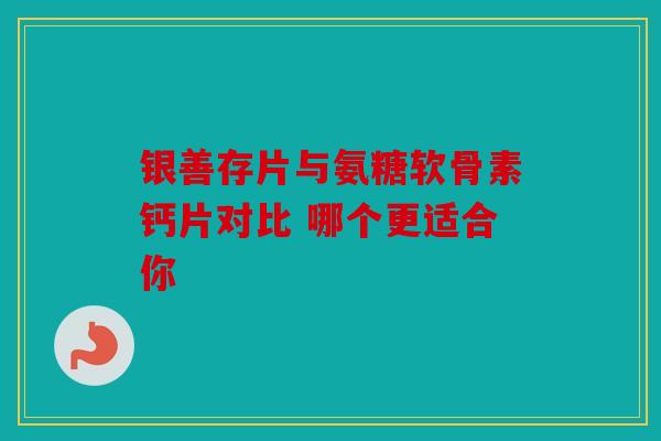 银善存片与氨糖软骨素钙片对比 哪个更适合你