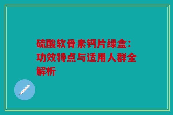 硫酸软骨素钙片绿盒：功效特点与适用人群全解析