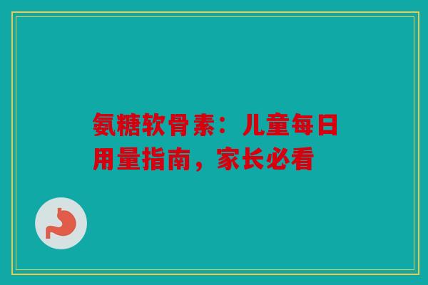 氨糖软骨素：儿童每日用量指南，家长必看
