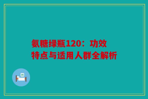 氨糖绿瓶120：功效特点与适用人群全解析