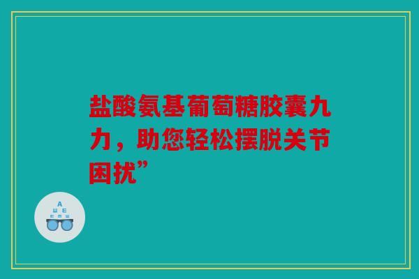 盐酸氨基葡萄糖胶囊九力，助您轻松摆脱关节困扰”