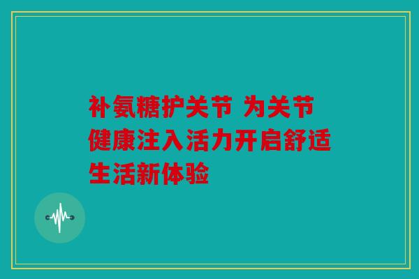 补氨糖护关节 为关节健康注入活力开启舒适生活新体验