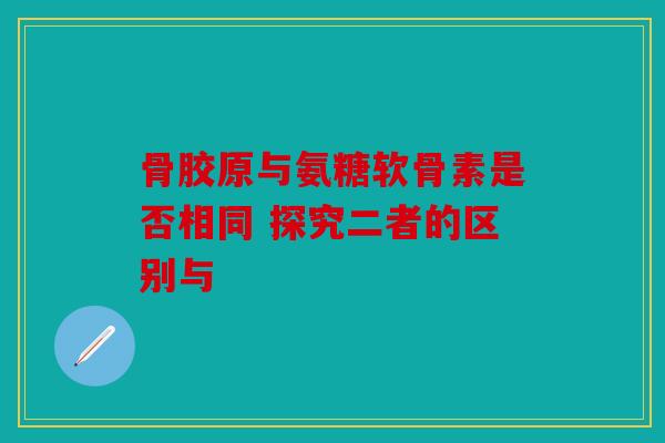 骨胶原与氨糖软骨素是否相同 探究二者的区别与