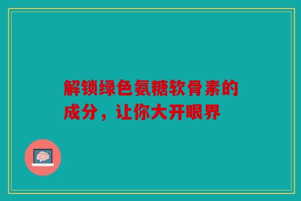 解锁绿色氨糖软骨素的成分，让你大开眼界