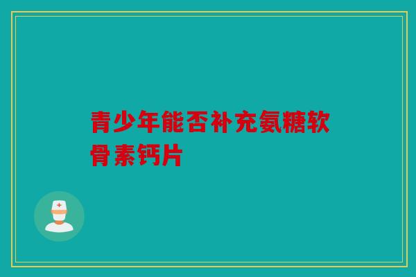 青少年能否补充氨糖软骨素钙片