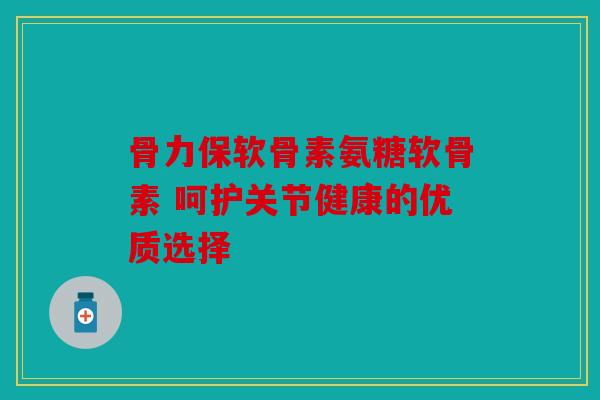 骨力保软骨素氨糖软骨素 呵护关节健康的优质选择
