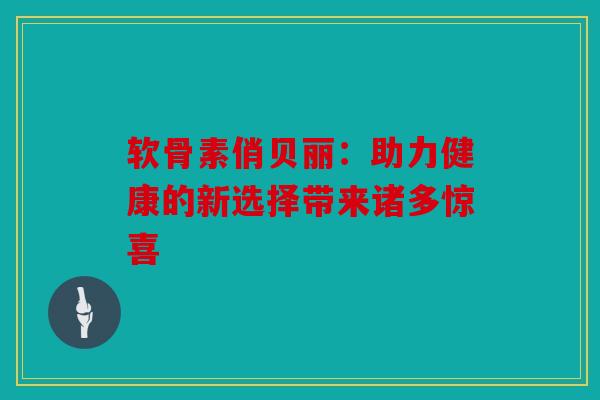 软骨素俏贝丽：助力健康的新选择带来诸多惊喜