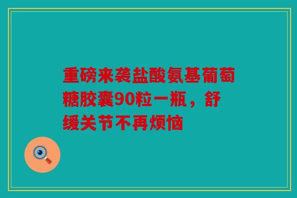 重磅来袭盐酸氨基葡萄糖胶囊90粒一瓶，舒缓关节不再烦恼