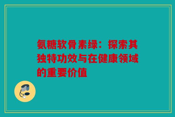 氨糖软骨素绿：探索其独特功效与在健康领域的重要价值